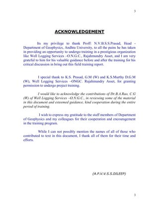 3




                      ACKNOWLEDGEMENT

           Its my privilege to thank Proff: N.V.B.S.S.Prasad, Head -
Department of Geophysics, Andhra University, to all the pains he has taken
in providing an opportunity to undergo training in a prestigious organization
like Well Logging Services –O.N.G.C., Rajahmundry Asset, and I am very
grateful to him for his valuable guidance before and after the training for his
critical discussion in bring out this field training report.


         I special thank to K.S. Prasad, G.M (W) and K.S.Murthy D.G.M
(W), Well Logging Services –ONGC. Rajahmundry Asset, for granting
permission to undergo project training.

           I would like to acknowledge the contributions of Dr.B.A.Rao, C.G
(W) of Well Logging Services –O.N.G.C., in reviewing some of the material
in this document and esteemed guidance, kind cooperation during the entire
period of training.

            I wish to express my gratitude to the staff members of Department
of Geophysics and my colleagues for their cooperation and encouragement
in the training program.

          While I can not possibly mention the names of all of those who
contributed to text in this document, I thank all of them for their time and
efforts.




                                                (A.P.V.V.S.S.DILEEP)




                                                                             3
 