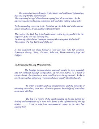 33


     The content of a Log Remarks is disclaimer and additional information
that will help for the interpretation
 The content of a Log Calibrations is a proof that all operational checks
have been performed before running in hole and after pulling out of hole.

Tool was reading correctly in air. Last time we check the tool at the base in
known conditions, it was reading within tolerance

The content of a Tech Log is tool performance while logging and it tells the
engineer ,if the tool was working fine.
 Monitoring of hardware (voltages, current) Green is good, Red is bad!
The content of a Log Tail is end of the log


In this document our study limited to very few logs: GR, SP, Neutron,
Formation density, Sonic,, Focused, Induction, Micro resistivity logs and
Caliper.



Understanding the Log Measurements:

           The logging instrumentation responds mostly to pore materials
and the chemical makeup (composition) of the rock matrix. As a result a
chemical rock classification is most suitable for use in log analysis. Rocks in
a well have rather unique log responses that are usually identified easily.


            In order to understand log measurements and the methods of
obtaining these data, their must also be a general knowledge of other date
associated with logs.


             The log is a record of the events leading up to and during the
drilling and completion of a bore hole. Some of the information of the log
header ,…….. is not a data from measurements taken by the wire line
logging tool.




                                                                            33
 