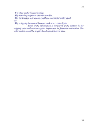 34


 It is often useful in determining;
Why some log responses are questionable,
Why the logging instruments could not reach total driller depth
or
Why a logging instrument became stuck at a certain depth.
                 Some of the information is measured at the surface by the
logging crew and can have great importance in formation evaluation. The
information should be acquired and reported accurately.




                                                                        34
 