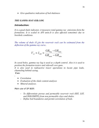 36


     Give qualitative indication of bed shaleness


THE GAMMA RAY (GR) LOG

Introduction:

It is a good shale indicator, it measures total gamma ray emissions form the
formations. It is scaled in API units.It is also affected sometimes due to
borehole conditions.


The volume of shale (Vsh)in the reservoir rock can be estimated from the
deflection of the gamma ray curve.




In cased holes, gamma ray log is used as a depth control. Also it is used to
position the formation testers and sidewall core guns.
It is also used in radioactive tracer operations to locate pipe leaks,
channeling behind casing.
 Uses:
.
     Correlation
     Evaluation of the shale content analyses
     Mineral analyses.

Main use of SP &GR:

       - To differentiate porous and permeable reservoir rock (SST, LST,
         and DOLOMITE) from non permeable clays and shales.
       - Define bed boundaries and permit correlation of beds.




                                                                          36
 