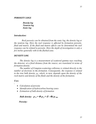 37




POROSITY LOGS

           Density log
           Neutron log
           Sonic log


Introduction:

         Rock porosity can be obtained from the sonic log, the density log or
the neutron log. Here the tool response is affected by formation porosity,
fluid and matrix. If the fluid and matrix effects can be determined the tool
response can be related to porosity. Here the depth of investigation is only a
few inches generally with in the flushed zone.

DENSITY LOG

       The density log is a measurement of scattered gamma rays reaching
the detector, at a fixed distance from the source, are translated in terms of
formation density.
       The number of Compton-scattering collisions is related directly to the
number of electrons in the formation. Consequently, the response is related
to the true bulk density, ρb, which, in turn, depends upon the density of the
rock matrix and density of the fluids and the density of the formation.

Uses:
.
     Calculation of porosity
     Identification of hydrocarbon bearing zones
     Estimation of bulk density of formation

        Bulk density: ρ b = Φ ρ f + (l - Φ) ρ ma

      Porosity:




                                                                           37
 