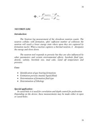 38




NEUTRON LOG

Introduction:

      The Neutron log measurement of the slowdown neutron counts. The
neutron collides with formation, after sufficient number of collisions the
neutron will reach a lower energy state where upon they are captured by
formation nuclei. When a nucleus captures a thermal neutron, it dissipates
the energy and slows down.

      The neutron tool responds to porosity but they are also influenced by
other parameters and certain environmental effects: borehole fluid type,
density, salinity, borehole size, mud cake, stand off temperature and
pressure.

Uses:

       Identification of gas bearing formations
       Estimation porosity (mainly liquid filled)
       Determination of formation fluid type
       Determination of lithology


Special application:
   In cased hole it is used for correlation and depth control for perforation
Depending on the device, these measurements may be made either in open
or cased holes.




                                                                          38
 