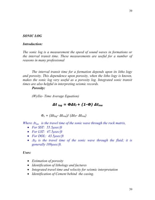 39




SONIC LOG

Introduction:

The sonic log is a measurement the speed of sound waves in formations or
the interval transit time. These measurements are useful for a number of
reasons in many professional


      The interval transit time for a formation depends upon its litho logy
and porosity. This dependence upon porosity, when the litho logy is known,
makes the sonic log very useful as a porosity log. Integrated sonic transit
times are also helpful in interpreting seismic records.
      Porosity:

        (Wyllie- Time Average Equation)

                      ∆t   log   = Φ∆tf + (1-Φ) ∆tma


              Φs = (Δtlog- Δtma)/ (Δtfl- Δtma)

Where Δtma is the travel time of the sonic wave through the rock matrix,
   For SST: 55.5μsec/ft
   For LST: 47.5μsec/ft
   For DOL: 43.5μsec/ft
   Δtfl is the travel time of the sonic wave through the fluid; it is
     generally 189μsec/ft.

Uses:

       Estimation of porosity
       Identification of lithology and factures
       Integrated travel time and velocity for seismic interpretation
       Identification of Cement behind the casing.



                                                                         39
 