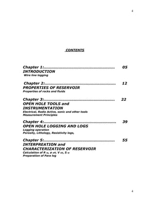 4




                                     CONTENTS




Chapter 1:…………………………………………………                     05
INTRODUCTION
Wire line logging


Chapter 2:…………………………………………………                     12
PROPERTIES OF RESERVOIR
Properties of rocks and fluids


Chapter 3:…………………………………………………                     22
OPEN HOLE TOOLS and
INSTRUMENTATION
Electrical, Radio Active, sonic and other tools
Measurement Principles

Chapter 4:………………………………………………….                    39
OPEN HOLE LOGGING AND LOGS
Logging operation
Porosity, Lithology, Resistivity logs,

Chapter 5:…………………………………………………                     55
INTERPREATION and
CHARACTERIZATION OF RESERVOIR
Calculation of R w, ø eff, V   sh,   S   w
Preparation of Para log




                                                       4
 