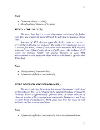 41



Uses:

    Estimation of true resistivity
    Identification of diameter of invasion.

MICROLATRO LOG (MLL):

       The micro latro log is a record of measured resistivity of the flushed
zone, Rxo, and to delineate permeable beds by detecting the presence of mud
cake.
       Response of MLL depends upon the Rxo/Rmc ratio as current is
prevented from flowing into mud cake. The depth of investigation of this tool
is three to five inches, so even if invasion is low or moderate, MLL responds
to invaded zone. Effect of mud cake is negligible up to cake thickness of 3/8
inches but increase rapidly with greater thickness of cake. MLL
measurements are not preferred where mud cake thickness is (greater than
3/8 inches).


Uses:

    Identification of permeable beds.
    Information of flushed zone resistivity.



MICRO SPHERICAL FOCUSED LOG (MSFL):

       The micro spherical focused log is a record of measured resistivity of
the flushed zone, Rxo. is the shaping of the equipotent surface produced by
resistivity device to approximately spherical form. A careful selection of
electrode spacing achieves an optimum compromise between too much and
too little depth of investigation. MSFL gives near true Rxo value in thick
mud cake and low invasion conditions.


Uses:

    Information of flushed zone resistivity in low invasion conditions .


                                                                            41
 