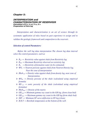 42



Chapter 5:

INTERPREATION and
CHARACTERIZATION OF RESERVOIR
Calculation of R w, ø eff, V   sh,   S   w
Preparation of Para log


    Interpretation and characterization is an art of science through its
systematic application of rules based on past experience to assign and to
validate the geologic framework and composition to the reservoir.


Selection of control Parameters:

     Before the well log data interpretation The chosen log data interval
select the control parameters, such as

      Rsh → Resistivity value against shale from Resistivity log
      Rlim → Maximum Resistivity observed on resistivity log
      Rw → Resistivity of formation water (to be estimated)
      ΦNs → Neutron porosity against shale from Neutron-Density log,
               Near the zone of interpretation
      Rhob sh → Density value against shale from density log, near zone of
                 Interpretation.
      ΦNsh → Density porosity of the shale (calculated using empirical
       formula)
      ΦS sh → sonic porosity of the shale (calculated using empirical
       formulae)
      Rhobmat → Density of the matrix
      GR min→ Minimum gamma ray count in the GR log, (form clean bed)
      GR max → Maximum gamma ray count in the GR log (form shale bed)
      SSP → Minimum SP curve deflection in SP-log (clean)
      B.H.T → Borehole temperature at the bottom of the well.




                                                                         42
 