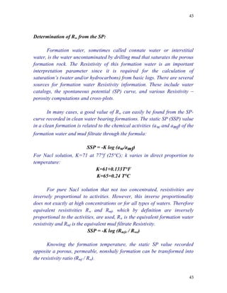 43



Determination of Rw from the SP:

      Formation water, sometimes called connate water or interstitial
water, is the water uncontaminated by drilling mud that saturates the porous
formation rock. The Resistivity of this formation water is an important
interpretation parameter since it is required for the calculation of
saturation’s (water and/or hydrocarbons) from basic logs. There are several
sources for formation water Resistivity information. These include water
catalogs, the spontaneous potential (SP) curve, and various Resistivity –
porosity computations and cross-plots.

       In many cases, a good value of Rw can easily be found from the SP-
curve recorded in clean water bearing formations. The static SP (SSP) value
in a clean formation is related to the chemical activities (a w and amf) of the
formation water and mud filtrate through the formula:

                          SSP = -K log (aw/amf)
For Nacl solution, K=71 at 77°f (25°C); k varies in direct proportion to
temperature:
                           K=61+0.133T°F
                           K=65=0.24 T°C

       For pure Nacl solution that not too concentrated, resistivities are
inversely proportional to activities. However, this inverse proportionality
does not exactly at high concentrations or for all types of waters. Therefore
equivalent resistivities Rw and Rmf, which by definition are inversely
proportional to the activities, are used, Rw is the equivalent formation water
resistivity and Rmf is the equivalent mud filtrate Resistivity.
                            SSP = -K log (Rmfe / Rwe)

       Knowing the formation temperature, the static SP value recorded
opposite a porous, permeable, nonshaly formation can be transformed into
the resistivity ratio (Rmf / Rw).


                                                                            43
 