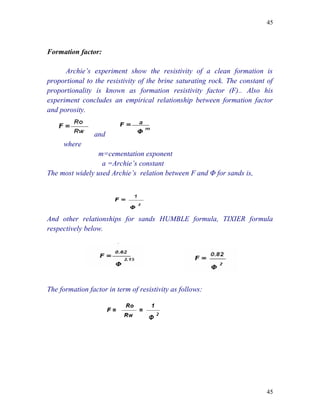 45



Formation factor:

      Archie’s experiment show the resistivity of a clean formation is
proportional to the resistivity of the brine saturating rock. The constant of
proportionality is known as formation resistivity factor (F).. Also his
experiment concludes an empirical relationship between formation factor
and porosity.


                and
     where
                 m=cementation exponent
                  a =Archie’s constant
The most widely used Archie’s relation between F and Φ for sands is,




And other relationships for sands HUMBLE formula, TIXIER formula
respectively below.




The formation factor in term of resistivity as follows:




                                                                          45
 