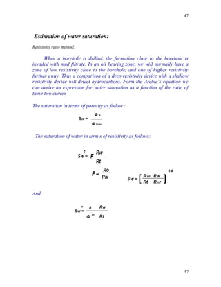 47



Estimation of water saturation:
Resistivity ratio method:

      When a borehole is drilled, the formation close to the borehole is
invaded with mud filtrate. In an oil bearing zone, we will normally have a
zone of low resistivity close to the borehole, and one of higher resistivity
further away. Thus a comparison of a deep resistivity device with a shallow
resistivity device will detect hydrocarbons. Form the Archie’s equation we
can derive an expression for water saturation as a function of the ratio of
these two curves

The saturation in terms of porosity as follow :




 The saturation of water in term s of resistivity as follows:




And




                                                                         47
 