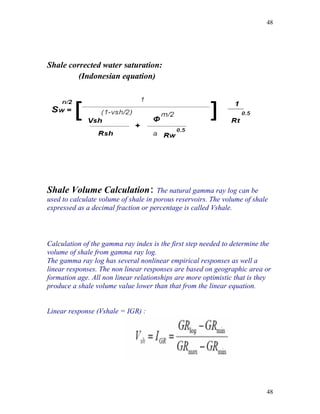 48




Shale corrected water saturation:
         (Indonesian equation)




Shale Volume Calculation: The natural gamma ray log can be
used to calculate volume of shale in porous reservoirs. The volume of shale
expressed as a decimal fraction or percentage is called Vshale.



Calculation of the gamma ray index is the first step needed to determine the
volume of shale from gamma ray log.
The gamma ray log has several nonlinear empirical responses as well a
linear responses. The non linear responses are based on geographic area or
formation age. All non linear relationships are more optimistic that is they
produce a shale volume value lower than that from the linear equation.


Linear response (Vshale = IGR) :




                                                                          48
 