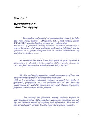 5




Chapter 1

INTRODUCTION
 Wire line logging



           The complete evaluation of petroleum bearing reservoir includes
data from several sources – 3D-seismics, V.S.P., mud logging, coring,
M.W.D-L.W.D, wire line logging, pressure tests, and sampling.
The science of petroleum bearing reservoir evaluation encompasses a
general knowledge of all these disciplines, while certain individuals may be
specialized in a specific discipline such as seismic interpretation ,log
analysis ,core analysis ………


       In this connection research and development programs of an oil &
gas company are devoted to the investigation of the properties of reservoir
rocks and fluids and how they related to measurable properties.



       Wire line well logging operations provide measurements of bore hole
and formation properties at accurately measured depth.
 With a few exceptions, petroleum company personnel (i.e., geologist,
geochemist, geophysicist…etc.) are interested only in how wire line
measurements are related to information they need: physical & chemical
properties of reservoir not the tool functions.



            For locating the petroleum bearing reservoir require an
understanding of nature of the subsurface sedimentary formations, and well
logs are important method of acquiring such information. Wire line well
logs are particularly useful in describing and characterizing reservoirs.



                                                                           5
 