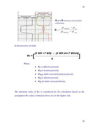 50




In the presence of shale




          Where,
                       Φe is effective porosity
                       ΦN is neutron porosity
                       ΦNsh shale corrected neutron porosity
                       ΦD is density porosity
                       ΦD sh shale corrected density



The minimum value of Rw is considered for Sw calculation based on the
assumption Rw values estimated above are on the higher side.




                                                                   50
 