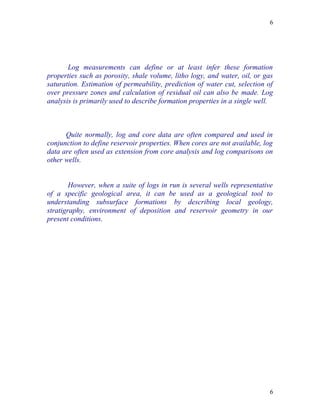 6




       Log measurements can define or at least infer these formation
properties such as porosity, shale volume, litho logy, and water, oil, or gas
saturation. Estimation of permeability, prediction of water cut, selection of
over pressure zones and calculation of residual oil can also be made. Log
analysis is primarily used to describe formation properties in a single well.



      Quite normally, log and core data are often compared and used in
conjunction to define reservoir properties. When cores are not available, log
data are often used as extension from core analysis and log comparisons on
other wells.


        However, when a suite of logs in run is several wells representative
of a specific geological area, it can be used as a geological tool to
understanding subsurface formations by describing local geology,
stratigraphy, environment of deposition and reservoir geometry in our
present conditions.




                                                                            6
 