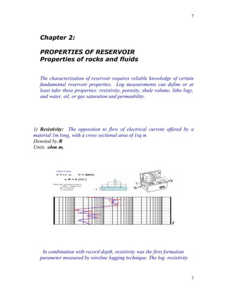 7




   Chapter 2:

   PROPERTIES OF RESERVOIR
   Properties of rocks and fluids


   The characterization of reservoir requires reliable knowledge of certain
   fundamental reservoir properties. Log measurements can define or at
   least infer these properties: resistivity, porosity, shale volume, litho logy,
   and water, oil, or gas saturation and permeability.




1) Resistivity: The opposition to flow of electrical current offered by a
material 1m long, with a cross sectional area of 1sq m
Denoted by:R
Units :ohm m.




    In combination with record depth, resistivity was the first formation
   parameter measured by wireline logging technique. The log -resistivity


                                                                               7
 