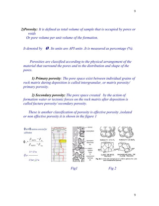 9




2)Porosity: It is defined as total volume of sample that is occupied by pores or
    voids
   Or pore volume per unit volume of the formation.

 It denoted by   ø. Its units are API units .It is measured as percentage (%).

     Porosities are classified according to the physical arrangement of the
 material that surround the pores and to the distribution and shape of the
 pores.

      1) Primary porosity: The pore space exist between individual grains of
 rock matrix during deposition is called intergranular, or matrix porosity/
 primary porosity.

       2) Secondary porosity: The pore space created by the action of
 formation water or tectonic forces on the rock matrix after deposition is
 called facture porosity/ secondary porosity.

    These is another classification of porosity is effective porosity ,isolated
 or non effective porosity.it is shown in the figure 1




                                   Fig1                       Fig 2




                                                                                  9
 