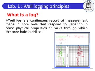 Lab. 1 : Well logging principles
What is a log?
Well log is a continuous record of measurement
made in bore hole that respond to variation in
some physical properties of rocks through which
the bore hole is drilled.
 