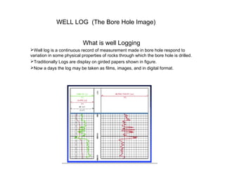 WELL LOG (The Bore Hole Image)
What is well Logging
Well log is a continuous record of measurement made in bore hole respond to
variation in some physical properties of rocks through which the bore hole is drilled.
Traditionally Logs are display on girded papers shown in figure.
Now a days the log may be taken as films, images, and in digital format.
 