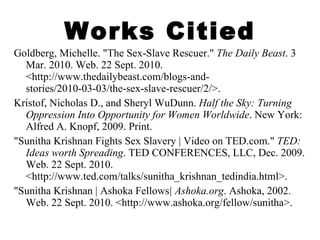 Works Citied Goldberg, Michelle. "The Sex-Slave Rescuer."  The Daily Beast . 3 Mar. 2010. Web. 22 Sept. 2010. <http://www.thedailybeast.com/blogs-and-stories/2010-03-03/the-sex-slave-rescuer/2/>. Kristof, Nicholas D., and Sheryl WuDunn.  Half the Sky: Turning Oppression Into Opportunity for Women Worldwide . New York: Alfred A. Knopf, 2009. Print. "Sunitha Krishnan Fights Sex Slavery | Video on TED.com."  TED: Ideas worth Spreading . TED CONFERENCES, LLC, Dec. 2009. Web. 22 Sept. 2010. <http://www.ted.com/talks/sunitha_krishnan_tedindia.html>. "Sunitha Krishnan | Ashoka Fellows | Ashoka.org . Ashoka, 2002. Web. 22 Sept. 2010. <http://www.ashoka.org/fellow/sunitha>. 