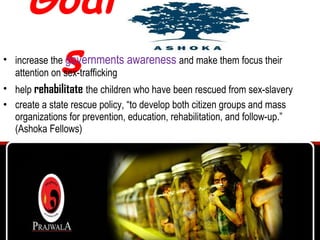 Goals increase the  governments awareness  and make them focus their attention on sex-trafficking  help  rehabilitate   the children who have been rescued from sex-slavery  create a state rescue policy, “to develop both citizen groups and mass organizations for prevention, education, rehabilitation, and follow-up.” ( Ashoka Fellows) 