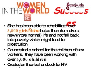 Successes She has been able to rehabilitate over  3,800 girls —she  helps them to make a new (more normal) life and not fall back into poverty which might lead to prostitution  Co-created a school for the children of sex workers,  they have been working with over  5,000 children Created an 8 series handbook for HIV counselors  