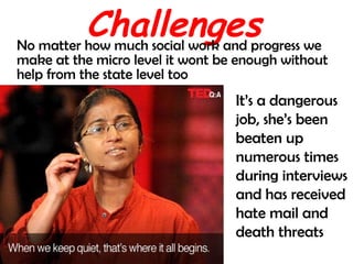 Challenges No matter how much social work and progress we make at the micro level it wont be enough without help from the state level too It’s a dangerous job, she’s been beaten up numerous times during interviews and has received hate mail and death threats 
