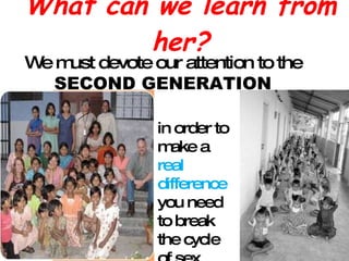 What can we learn from her? We must devote our attention to the  SECOND GENERATION in order to make a  real difference  you need to break the cycle of sex slavery 