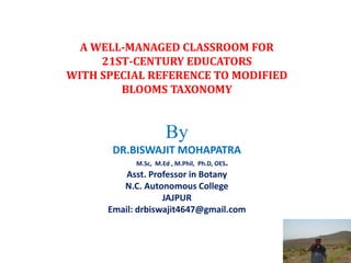 A WELL-MANAGED CLASSROOM FOR
21ST-CENTURY EDUCATORS
WITH SPECIAL REFERENCE TO MODIFIED
BLOOMS TAXONOMY
By
DR.BISWAJIT MOHAPATRA
M.Sc, M.Ed , M.Phil, Ph.D, OES.
Asst. Professor in Botany
N.C. Autonomous College
JAJPUR
Email: drbiswajit4647@gmail.com
 