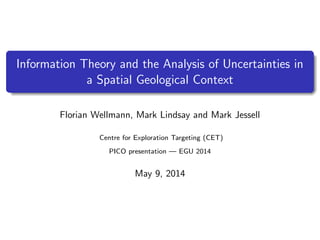 Information Theory and the Analysis of Uncertainties in
a Spatial Geological Context
Florian Wellmann, Mark Lindsay and Mark Jessell
Centre for Exploration Targeting (CET)
PICO presentation — EGU 2014
May 9, 2014
 