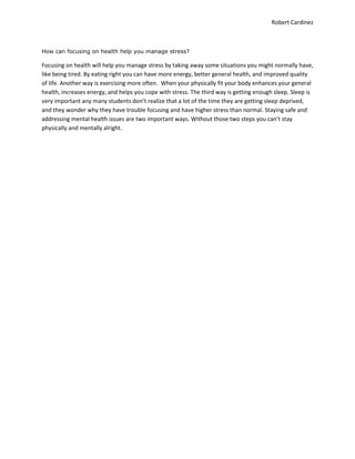 Robert Cardinez
How can focusing on health help you manage stress?
Focusing on health will help you manage stress by taking away some situations you might normally have,
like being tired. By eating right you can have more energy, better general health, and improved quality
of life. Another way is exercising more often. When your physically fit your body enhances your general
health, increases energy, and helps you cope with stress. The third way is getting enough sleep. Sleep is
very important any many students don’t realize that a lot of the time they are getting sleep deprived,
and they wonder why they have trouble focusing and have higher stress than normal. Staying safe and
addressing mental health issues are two important ways. Without those two steps you can’t stay
physically and mentally alright.