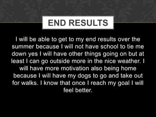 END RESULTS
   I will be able to get to my end results over the
summer because I will not have school to tie me
down yes I will have other things going on but at
least I can go outside more in the nice weather. I
     will have more motivation also being home
  because I will have my dogs to go and take out
 for walks. I know that once I reach my goal I will
                      feel better.
 