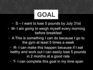 GOAL
   • S – I want to lose 5 pounds by July 31st
• M- I am going to weigh myself every morning
                  before breakfast
• A This is something I can do because I go to
          the gym at least 5 times a week
 • R- I can make this happen because if I eat
  helthy and work out I can easily lose 5 pounds
             in 2 months at a good rate
 • T- I can complete this goal in my time span
 