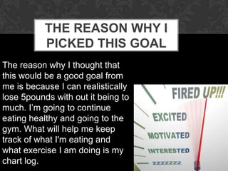 THE REASON WHY I
           PICKED THIS GOAL
The reason why I thought that
this would be a good goal from
me is because I can realistically
lose 5pounds with out it being to
much. I’m going to continue
eating healthy and going to the
gym. What will help me keep
track of what I'm eating and
what exercise I am doing is my
chart log.
 