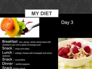 MY DIET
                                                 Day 3



Breakfast: two pieces whole wheat toast with
strawberry jam and a glass of orange juice
Snack : chips and salsa
Lunch : cottage cheese with pineapple and some
cashews
Snack : cucumbers
Dinner : stuffed peppers
 