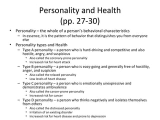 Personality and Health (pp. 27-30) Personality – the whole of a person’s behavioral characteristics In essence, it is the pattern of behavior that distinguishes you from everyone else Personality types and Health Type A personality – a person who is hard-driving and competitive and also hostile, angry, and suspicious Also called the coronary-prone personality  Increased risk for heart attack Type B personality – a person who is easy-going and generally free of hostility, anger, and suspicion Also called the relaxed personality Low levels of heart disease Type C personality – a person who is emotionally unexpressive and demonstrates ambivalence Also called the cancer-prone personality Increased risk for cancer Type D personality – a person who thinks negatively and isolates themselves from others  Also called the distressed personality  Irritation of an existing disorder Increased risk for heart disease and prone to depression  