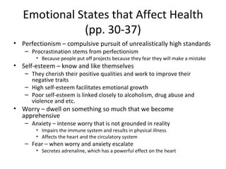 Emotional States that Affect Health (pp. 30-37) Perfectionism – compulsive pursuit of unrealistically high standards Procrastination stems from perfectionism Because people put off projects because they fear they will make a mistake Self-esteem – know and like themselves They cherish their positive qualities and work to improve their negative traits High self-esteem facilitates emotional growth Poor self-esteem is linked closely to alcoholism, drug abuse and violence and etc. Worry – dwell on something so much that we become apprehensive Anxiety – intense worry that is not grounded in reality Impairs the immune system and results in physical illness Affects the heart and the circulatory system Fear – when worry and anxiety escalate Secretes adrenaline, which has a powerful effect on the heart 