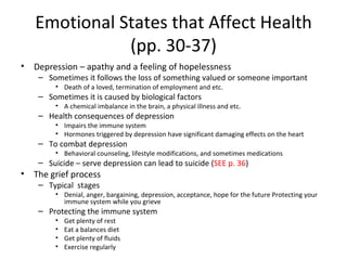 Emotional States that Affect Health (pp. 30-37) Depression – apathy and a feeling of hopelessness Sometimes it follows the loss of something valued or someone important Death of a loved, termination of employment and etc. Sometimes it is caused by biological factors A chemical imbalance in the brain, a physical illness and etc. Health consequences of depression Impairs the immune system  Hormones triggered by depression have significant damaging effects on the heart To combat depression Behavioral counseling, lifestyle modifications, and sometimes medications Suicide – serve depression can lead to suicide ( SEE p. 36 ) The grief process Typical  stages Denial, anger, bargaining, depression, acceptance, hope for the future Protecting your immune system while you grieve Protecting the immune system Get plenty of rest Eat a balances diet Get plenty of fluids Exercise regularly 