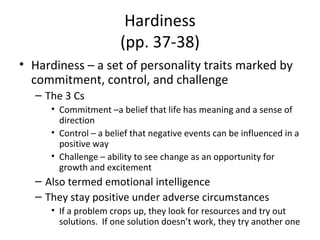 Hardiness (pp. 37-38) Hardiness – a set of personality traits marked by commitment, control, and challenge The 3 Cs Commitment –a belief that life has meaning and a sense of direction Control – a belief that negative events can be influenced in a positive way Challenge – ability to see change as an opportunity for growth and excitement Also termed emotional intelligence They stay positive under adverse circumstances If a problem crops up, they look for resources and try out solutions.  If one solution doesn’t work, they try another one 