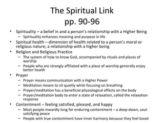 The Spiritual Link pp. 90-96 Spirituality – a belief in and a person’s relationship with a Higher Being Spirituality enhances meaning and purpose in life Spiritual health – dimension of health related to a person’s moral or religious nature; a relationship with a higher being Religion and Religious Practice The system of how to know God, accompanied by rituals and places of worship People who are strongly affiliated with a place of worship generally enjoy better health Prayer Prayer means communication with a Higher Power Meditation means to sit quietly while focusing on breathing Prayer/meditation has a beneficial physiological effects on the body  Prayer/meditation body to enter a state of relaxation, called the relaxation response Contentment – feeling satisfied, pleased, and happy Most people inwardly long for enduring contentment – a deep-down, soul-satisfying peace People with true contentment have inner harmony because they feel loved 