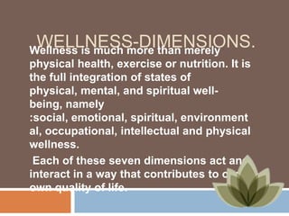 WELLNESS-DIMENSIONS.
Wellness is much more than merely
physical health, exercise or nutrition. It is
the full integration of states of
physical, mental, and spiritual wellbeing, namely
:social, emotional, spiritual, environment
al, occupational, intellectual and physical
wellness.
Each of these seven dimensions act and
interact in a way that contributes to our
own quality of life.

 