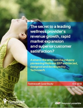 The secret to a leading
 wellness provider’s
 revenue growth, rapid
 market expansion
 and superior customer
 satisfaction?

 A shot in the arm from the industry
 pioneering Wellness ERP architected,
 designed and developed by
 Technosoft.



Technosoft Case Study            Oct 2012




                         beyond possible
 