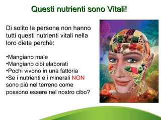 Questi nutrienti sono Vitali! Di solito le persone non hanno tutti questi nutrienti vitali nella loro dieta perchè: Mangiano male Mangiano cibi elaborati Pochi vivono in una fattoria Se i nutrienti e i minerali  NON  sono più nel terreno come possono essere nel nostro cibo?   
