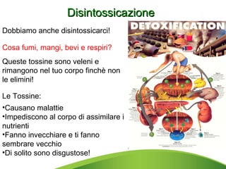 Dobbiamo anche disintossicarci!  Queste tossine sono veleni e rimangono nel tuo corpo finchè non le elimini!  Le Tossine: Causano malattie Impediscono al corpo di assimilare i nutrienti Fanno invecchiare e ti fanno sembrare vecchio Di solito sono disgustose! Disintossicazione Cosa fumi, mangi, bevi e respiri?  