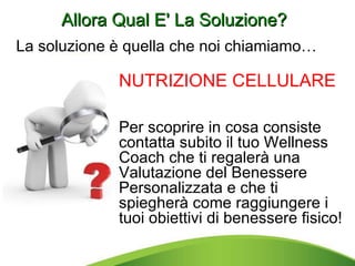 Allora Qual E' La Soluzione? NUTRIZIONE CELLULARE  Per scoprire in cosa consiste contatta subito il tuo Wellness Coach che ti regalerà una Valutazione del Benessere Personalizzata e che ti spiegherà come raggiungere i tuoi obiettivi di benessere fisico! La soluzione è quella che noi chiamiamo…  