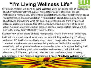 “I’m Living Wellness Life”      My default mindset will be “I’m  living Wellness Life”. But due to lack of  awareness about my self destructive thoughts, my saboteur voices, absents of spouse motivation & reassurance,  different life expectations, manager negative talks about my performance, clients invalidation /  minimization about deliverables, false ego about having and wanting what not existed, protecting mode from my previous setbacks, stagnate emotions, fear of the unknown, incompleteness of living my values / mission statement, lack of balance, spiritual disconnection (add your list). Due to the above I don’t think I live with wellness.      But from now on I’m aware of those manipulative hinders from myself and others,      I will write in a small note all what stops me from thinking and feeling  “I’m living  Wellness Life”. I will take small baby steps toward change  what bothers me, I will communicate whatever stops me from living wellness. I will ask for my rights assertively, I will stop any disorder or excessive behavior or thought or feeling, I will  remind myself with my good traits, qualities, endowments, I will think with abundance,  fulfillment, optimism, calm, joy, trust, confidence, love, harmony,       achievements, giving, forgiving, appreciation & Peace. “I’m Living Wellness Life” 