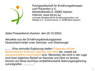 diaita Pressedienst (Aachen, den 20.10.2003) Aktuelles aus der Ernährungsberatungspraxis: Deutschland leidet unter Gemüse- und Obstmangel „ ....... Eine sinnvolle Ergänzung stellen  Präparate mit der konzentrierten Kraft aus Gemüse und Obst   dar, soweit sie  wissenschaftlich untermauert  sind. Menschen die nicht in der Lage sind ihren täglichen Bedarf an Gemüse und Obst zu decken, können auf diese durchaus empfehlenswerte Nahrungsergänzung zurückgreifen. ..............“ Fachgesellschaft für Ernährungstherapie und Prävention e.V. Mariahilfstraße 9, 52062 Aachen Internet: www.fet-ev.eu (vormals Gesellschaft für Ernährungsmedizin und Diätetik e.V., Kurbrunnenstr. 5, 52066 Bad Aachen) 