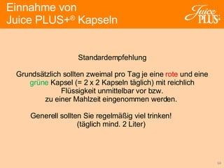 Standardempfehlung Grundsätzlich sollten zweimal pro Tag je eine  rote  und eine grüne  Kapsel (= 2 x 2 Kapseln täglich) mit reichlich Flüssigkeit unmittelbar vor bzw. zu einer Mahlzeit eingenommen werden.  Generell sollten Sie regelmäßig viel trinken!  (täglich mind. 2 Liter)  Einnahme von  Juice PLUS+ ®  Kapseln 