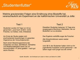Welche gravierenden Folgen eine Ernährung ohne Biostoffe hat, veranschaulicht ein Experiment an der kalifornischen Universität La Jolla: „ Studentenfutter“ Studenten wurden 44 Tage nur mit so genanntem „Junk food“ ernährt: nichts Frisches, nur Süßes, Cola, Imbisskost.  Am Ende der Studie zeigten sich erschreckende Auswirkungen im gesamten Organismus der Versuchspersonen: Nach einem Bewertungsschema des Zustandes von Haut, Zahnfleisch, Sehstärke und Reaktionsfähigkeit waren sie um durchschnittlich 14 Jahre gealtert – nach gut sechs Wochen.   Test 1 Quelle: Biostoffe – der Schlüssel zum Leben  tv Hören und Sehen Nr. 20/99 Dieselben Studenten bekamen 12 Tage eine ausgewogene Mischkost: Mahlzeiten, die vor Biostoffen nur so strotzten. Das Ergebnis verblüffte sogar die Forscher:  Alle Körperfunktionen waren wieder hergestellt.  Und: 88 % der Studenten hatten nicht nur ihr jugendliches Aussehen zurück gewonnen – sie sahen sogar noch jünger aus als vorher! Test 2 