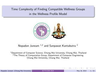 .....
.
....
.
....
.
.....
.
....
.
....
.
....
.
.....
.
....
.
....
.
....
.
.....
.
....
.
....
.
....
.
.....
.
....
.
.....
.
....
.
....
.
.
......
Time Complexity of Finding Compatible Wellness Groups
in the Wellness Proﬁle Model
Nopadon Juneam 1,2 and Sanpawat Kantabutra 2
1Department of Computer Science, Chiang Mai University, Chiang Mai, Thailand
2The Theory of Computation Group, Department of Computer Engineering
Chiang Mai University, Chiang Mai, Thailand
Nopadon Juneam (Chiang Mai University) ECTI-CON 2014 May 16, 2014 1 / 31
 