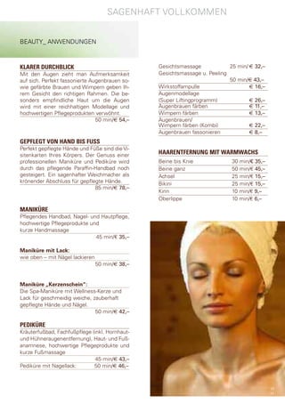 sagenhaft VollKoMMen


BeaUty_ anWendUngen



KLARER DURCHBLICK                                gesichtsmassage            25 min/ € 32,–
Mit den augen zieht man aufmerksamkeit           gesichtsmassage u. peeling
auf sich. perfekt fassonierte augenbrauen so-                               50 min/€ 43,–
wie gefärbte Brauen und Wimpern geben Ih-        Wirkstoffampulle                   € 16,–
rem gesicht den richtigen rahmen. die be-        augenmodellage
sonders empfindliche haut um die augen           (super liftingprogramm)            € 26,–
wird mit einer reichhaltigen Modellage und       augenbrauen färben                 € 11,–
hochwertigen pflegeprodukten verwöhnt.           Wimpern färben                     € 13,–
                                50 min/€ 54,–    augenbrauen/
                                                 Wimpern färben (Kombi)             € 22,–
                                                 augenbrauen fassonieren            € 8,–
GEPFLEGT VON HAND BIS FUSS
perfekt gepflegte hände und füße sind die Vi-
sitenkarten Ihres Körpers. der genuss einer      HAARENTFERNUNG MIT WARMWACHS
professionellen Maniküre und pediküre wird       Beine bis Knie              30 min/€ 35,–
durch das pflegende paraffin-handbad noch        Beine ganz                  50 min/€ 45,–
gesteigert. ein sagenhafter Weichmacher als      achsel                      25 min/€ 15,–
krönender abschluss für gepflegte hände.         Bikini                      25 min/€ 15,–
                              85 min/€ 78,–
                                                 Kinn                        10 min/€ 9,–
                                                 oberlippe                   10 min/€ 6,–

MANIKÜRE
pflegendes handbad, nagel- und hautpflege,
hochwertige pflegeprodukte und
kurze handmassage
                             45 min/€ 35,–

Maniküre mit Lack:
wie oben – mit nägel lackieren
                                 50 min/€ 38,–


Maniküre „Kerzenschein“:
die spa-Maniküre mit Wellness-Kerze und
lack für geschmeidig weiche, zauberhaft
gepflegte hände und nägel.
                              50 min/€ 42,–

PEDIKÜRE
Kräuterfußbad, fachfußpflege (inkl. hornhaut-
und hühneraugenentfernung), haut- und fuß-
anamnese, hochwertige pflegeprodukte und
kurze fußmassage
                               45 min/€ 43,–
pediküre mit nagellack:       50 min/€ 46,–



                                                                                             10
                                                                                             11
 