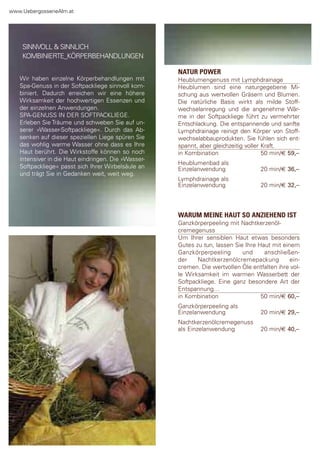 www.Uebergossenealm.at




    sInnVoll & sInnlIch
    KoMBInIerte_KÖrperBehandlUngen

                                                     NATUR POWER
   Wir haben einzelne Körperbehandlungen mit         heublumengenuss mit lymphdrainage
   spa-genuss in der softpackliege sinnvoll kom-     heublumen sind eine naturgegebene Mi-
   biniert. dadurch erreichen wir eine höhere        schung aus wertvollen gräsern und Blumen.
   Wirksamkeit der hochwertigen essenzen und         die natürliche Basis wirkt als milde stoff-
   der einzelnen anwendungen.                        wechselanregung und die angenehme Wär-
   spa-genUss In der softpacKlIege.                  me in der softpackliege führt zu vermehrter
   erleben sie träume und schweben sie auf un-       entschlackung. die entspannende und sanfte
   serer »Wasser-softpackliege«. durch das ab-       lymphdrainage reinigt den Körper von stoff-
   senken auf dieser speziellen liege spüren sie     wechselabbauprodukten. sie fühlen sich ent-
   das wohlig warme Wasser ohne dass es Ihre         spannt, aber gleichzeitig voller Kraft.
   haut berührt. die Wirkstoffe können so noch       in Kombination                   50 min/€ 59,–
   intensiver in die haut eindringen. die »Wasser-
                                                     heublumenbad als
   softpackliege« passt sich Ihrer Wirbelsäule an    einzelanwendung                20 min/€ 36,–
   und trägt sie in gedanken weit, weit weg.
                                                     lymphdrainage als
                                                     einzelanwendung                20 min/€ 32,–



                                                     WARUM MEINE HAUT SO ANZIEHEND IST
                                                     ganzkörperpeeling mit nachtkerzenöl-
                                                     cremegenuss
                                                     Um Ihrer sensiblen haut etwas besonders
                                                     gutes zu tun, lassen sie Ihre haut mit einem
                                                     ganzkörperpeeling       und     anschließen-
                                                     der    nachtkerzenölcremepackung          ein-
                                                     cremen. die wertvollen Öle entfalten ihre vol-
                                                     le Wirksamkeit im warmen Wasserbett der
                                                     softpackliege. eine ganz besondere art der
                                                     entspannung…
                                                     in Kombination                 50 min/€ 60,–
                                                     ganzkörperpeeling als
                                                     einzelanwendung                20 min/€ 29,–
                                                     nachtkerzenölcremegenuss
                                                     als einzelanwendung            20 min/€ 40,–
 